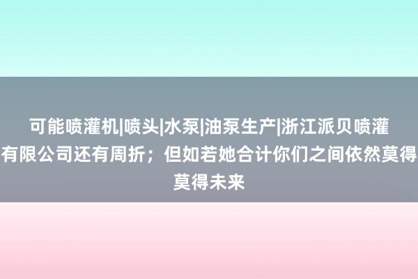 可能喷灌机|喷头|水泵|油泵生产|浙江派贝喷灌泵业有限公司还有周折;但如若她合计你们之间依然莫得未来