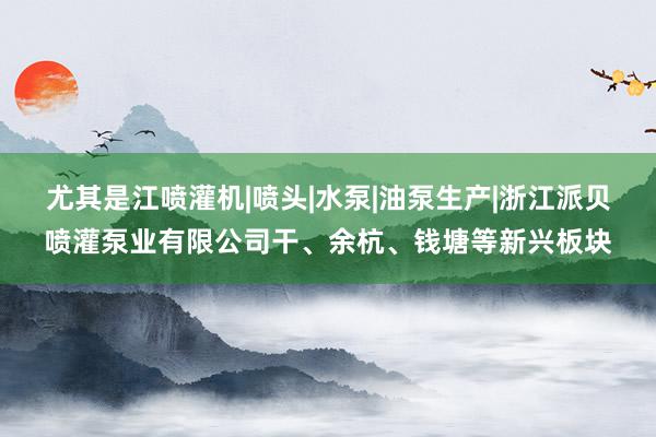 尤其是江喷灌机|喷头|水泵|油泵生产|浙江派贝喷灌泵业有限公司干、余杭、钱塘等新兴板块
