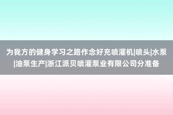 为我方的健身学习之路作念好充喷灌机|喷头|水泵|油泵生产|浙江派贝喷灌泵业有限公司分准备