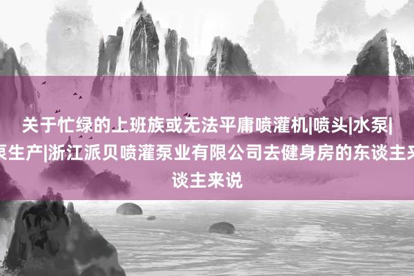 关于忙绿的上班族或无法平庸喷灌机|喷头|水泵|油泵生产|浙江派贝喷灌泵业有限公司去健身房的东谈主来说