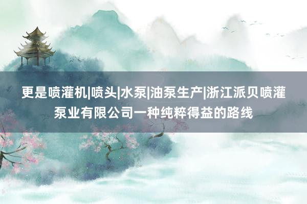 更是喷灌机|喷头|水泵|油泵生产|浙江派贝喷灌泵业有限公司一种纯粹得益的路线